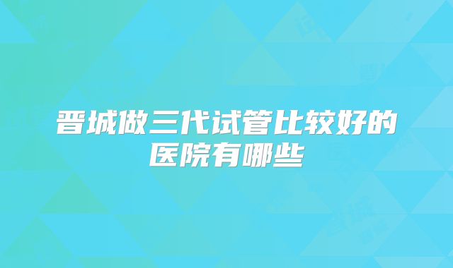 晋城做三代试管比较好的医院有哪些