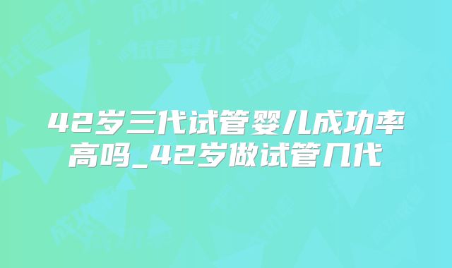 42岁三代试管婴儿成功率高吗_42岁做试管几代
