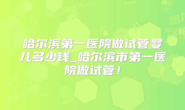哈尔滨第一医院做试管婴儿多少钱_哈尔滨市第一医院做试管!