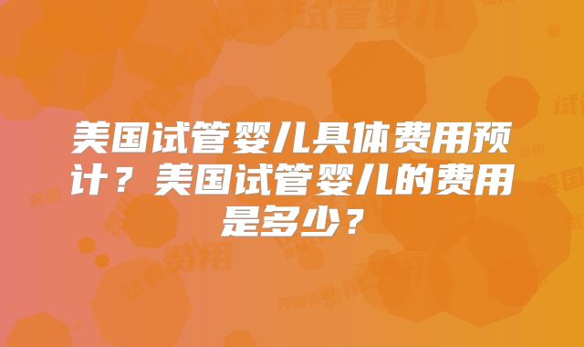 美国试管婴儿具体费用预计?美国试管婴儿的费用是多少?