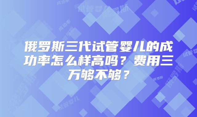 俄罗斯三代试管婴儿的成功率怎么样高吗？费用三万够不够？