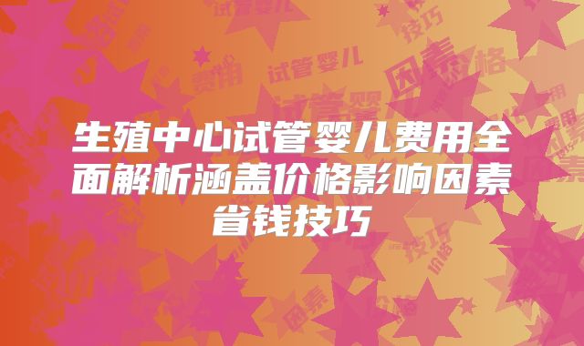 生殖中心试管婴儿费用全面解析涵盖价格影响因素省钱技巧