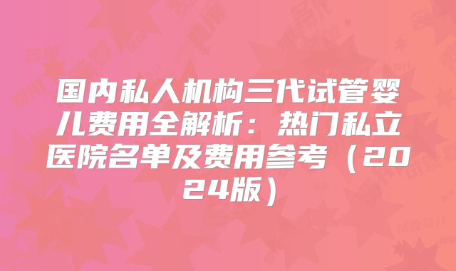国内私人机构三代试管婴儿费用全解析:热门私立医院名单及费用参考(2024版)