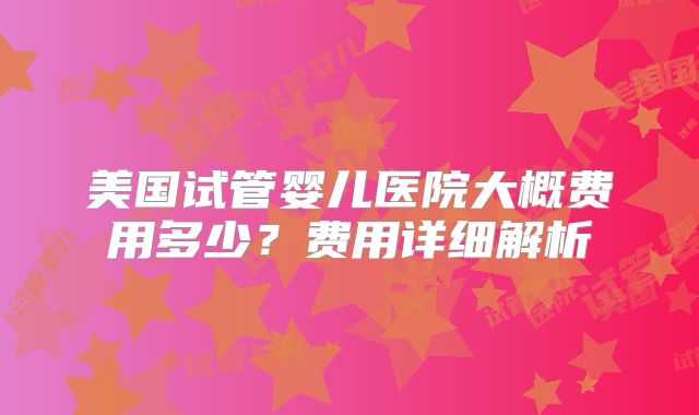 美国试管婴儿医院大概费用多少？费用详细解析
