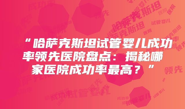 “哈萨克斯坦试管婴儿成功率领先医院盘点：揭秘哪家医院成功率最高？”