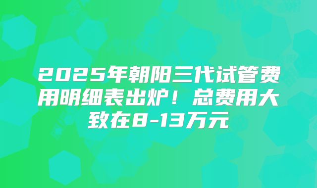 2025年朝阳三代试管费用明细表出炉！总费用大致在8-13万元