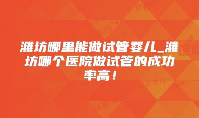 潍坊哪里能做试管婴儿_潍坊哪个医院做试管的成功率高！