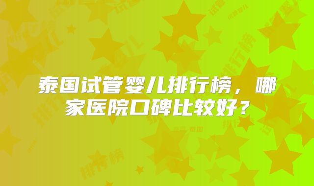 泰国试管婴儿排行榜，哪家医院口碑比较好？