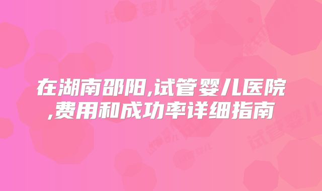 在湖南邵阳,试管婴儿医院,费用和成功率详细指南