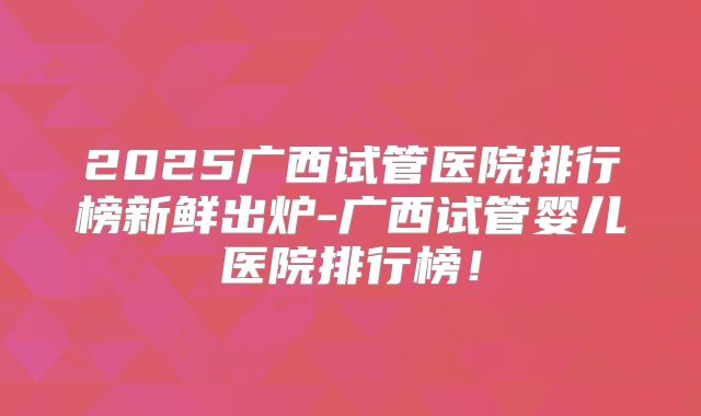 2025广西试管医院排行榜新鲜出炉-广西试管婴儿医院排行榜!