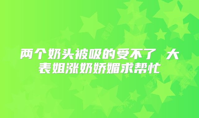 两个奶头被吸的受不了 大表姐涨奶娇媚求帮忙