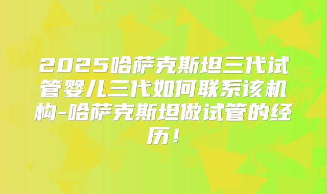 2025哈萨克斯坦三代试管婴儿三代如何联系该机构-哈萨克斯坦做试管的经历!