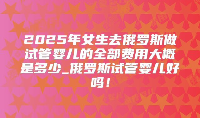 2025年女生去俄罗斯做试管婴儿的全部费用大概是多少_俄罗斯试管婴儿好吗!