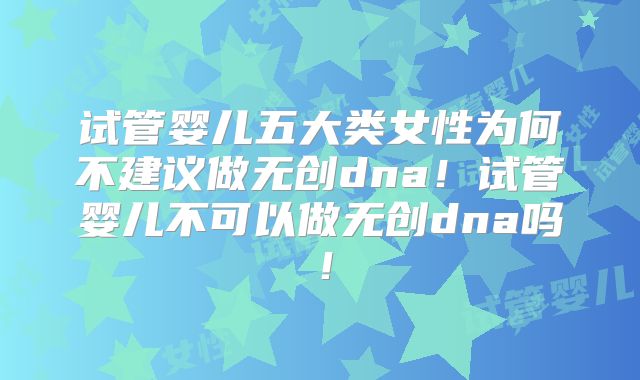 试管婴儿五大类女性为何不建议做无创dna！试管婴儿不可以做无创dna吗！