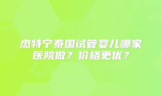 杰特宁泰国试管婴儿哪家医院做？价格更优？