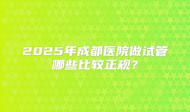 2025年成都医院做试管哪些比较正规?