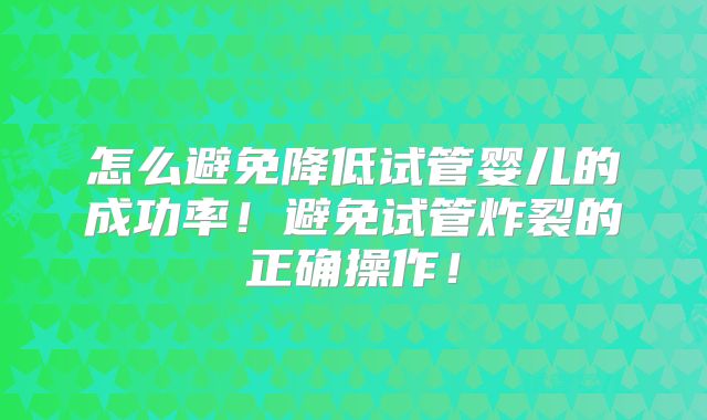 怎么避免降低试管婴儿的成功率!避免试管炸裂的正确操作!