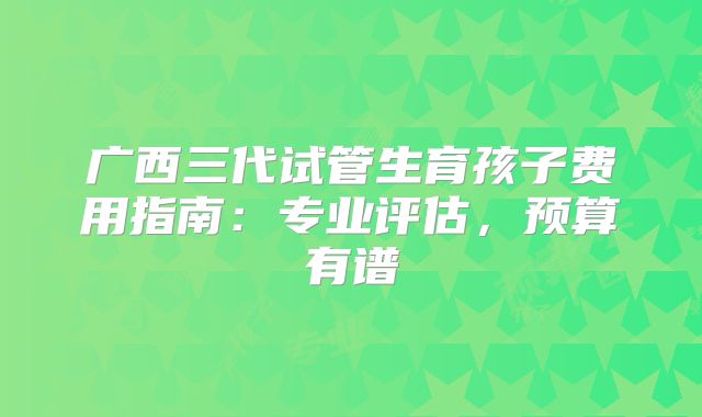广西三代试管生育孩子费用指南:专业评估,预算有谱