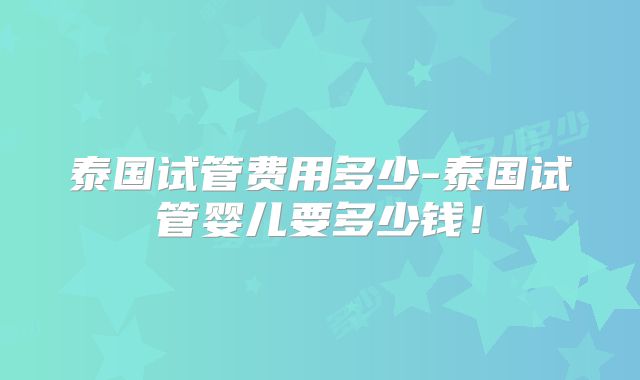 泰国试管费用多少-泰国试管婴儿要多少钱！