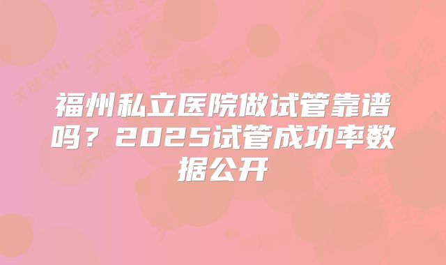 福州私立医院做试管靠谱吗？2025试管成功率数据公开