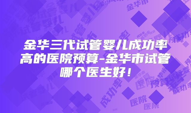 金华三代试管婴儿成功率高的医院预算-金华市试管哪个医生好！