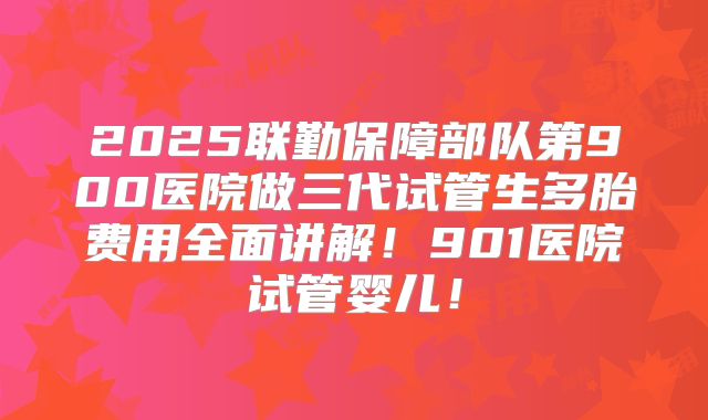 2025联勤保障部队第900医院做三代试管生多胎费用全面讲解!901医院试管婴儿!