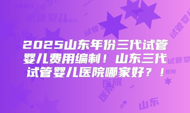 2025山东年份三代试管婴儿费用编制！山东三代试管婴儿医院哪家好？！