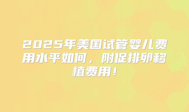 2025年美国试管婴儿费用水平如何,附促排卵移植费用!