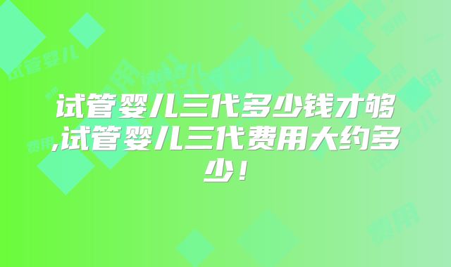 试管婴儿三代多少钱才够,试管婴儿三代费用大约多少！