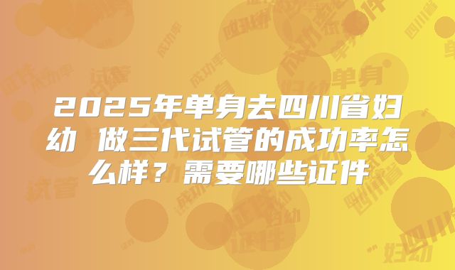 2025年单身去四川省妇幼 做三代试管的成功率怎么样?需要哪些证件