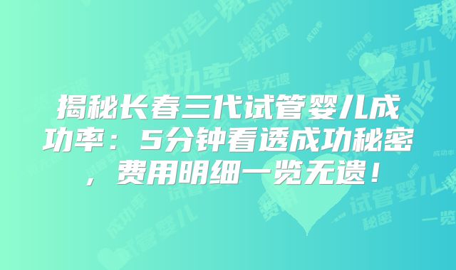 揭秘长春三代试管婴儿成功率：5分钟看透成功秘密，费用明细一览无遗！