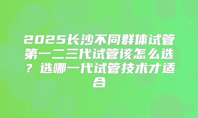 2025长沙不同群体试管第一二三代试管该怎么选？选哪一代试管技术才适合