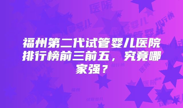 福州第二代试管婴儿医院排行榜前三前五，究竟哪家强？