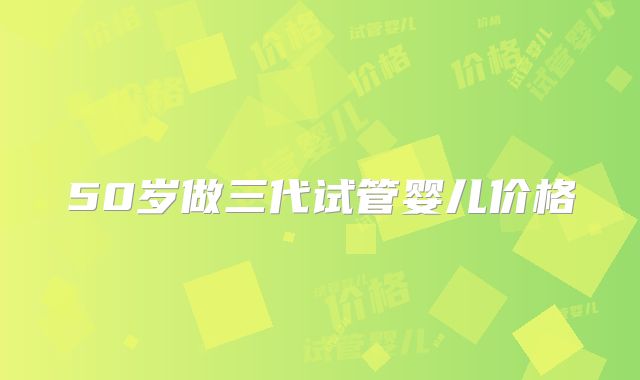 50岁做三代试管婴儿价格
