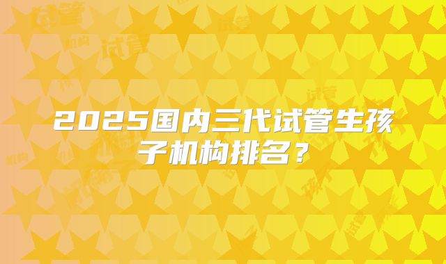 2025国内三代试管生孩子机构排名？