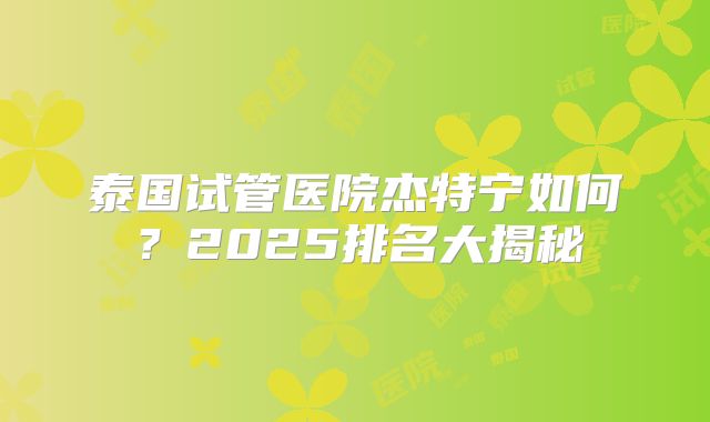 泰国试管医院杰特宁如何？2025排名大揭秘
