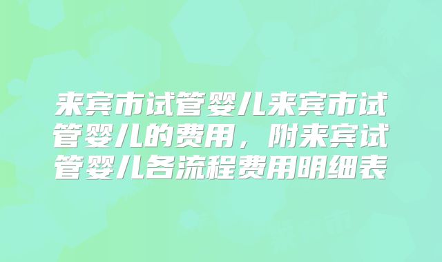 来宾市试管婴儿来宾市试管婴儿的费用,附来宾试管婴儿各流程费用明细表