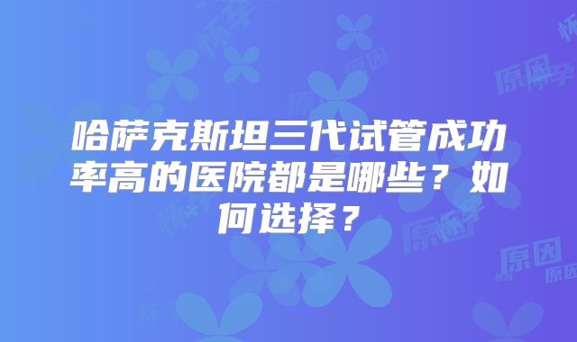 哈萨克斯坦三代试管成功率高的医院都是哪些？如何选择？