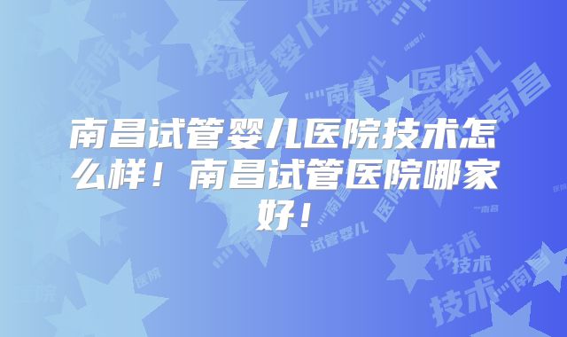 南昌试管婴儿医院技术怎么样！南昌试管医院哪家好！