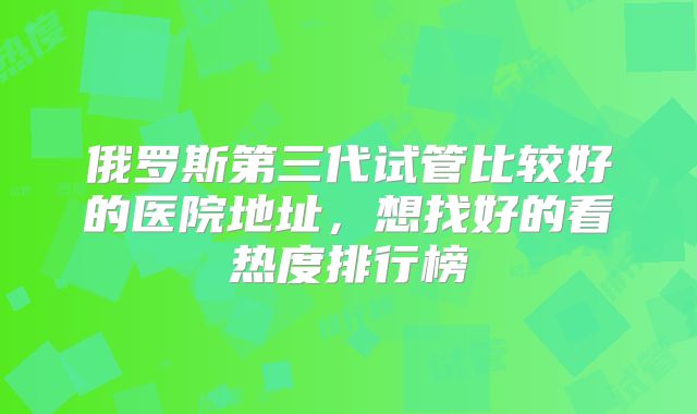 俄罗斯第三代试管比较好的医院地址，想找好的看热度排行榜