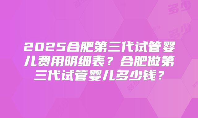 2025合肥第三代试管婴儿费用明细表?合肥做第三代试管婴儿多少钱?