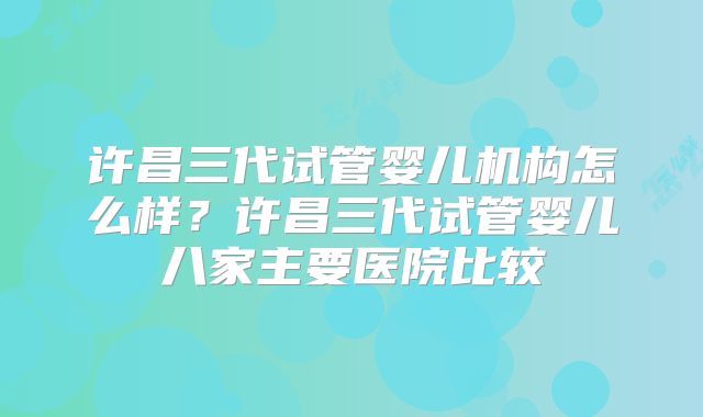 许昌三代试管婴儿机构怎么样?许昌三代试管婴儿八家主要医院比较