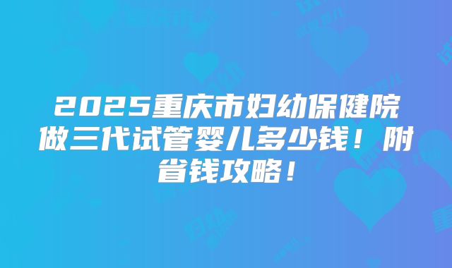 2025重庆市妇幼保健院做三代试管婴儿多少钱！附省钱攻略！