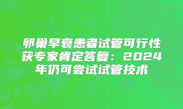 卵巢早衰患者试管可行性获专家肯定答复:2024年仍可尝试试管技术