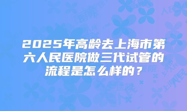 2025年高龄去上海市第六人民医院做三代试管的流程是怎么样的?