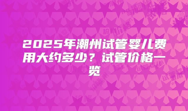 2025年潮州试管婴儿费用大约多少？试管价格一览