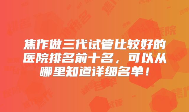 焦作做三代试管比较好的医院排名前十名，可以从哪里知道详细名单！