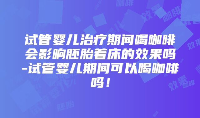 试管婴儿治疗期间喝咖啡会影响胚胎着床的效果吗-试管婴儿期间可以喝咖啡吗！