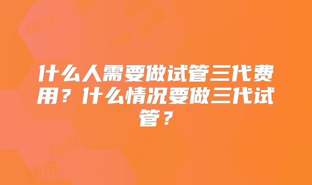 什么人需要做试管三代费用？什么情况要做三代试管？