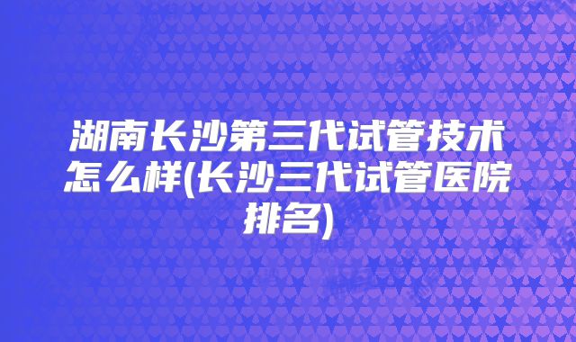 湖南长沙第三代试管技术怎么样(长沙三代试管医院排名)